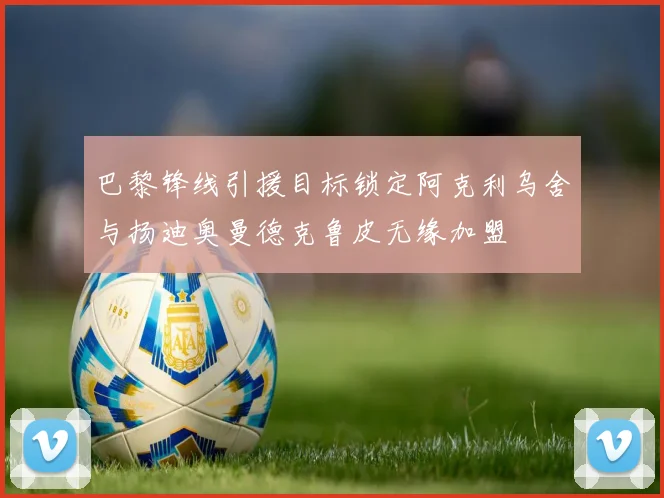 巴黎锋线引援目标锁定阿克利乌舍与扬迪奥曼德克鲁皮无缘加盟