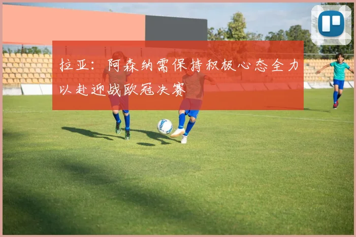 拉亚：阿森纳需保持积极心态全力以赴迎战欧冠决赛