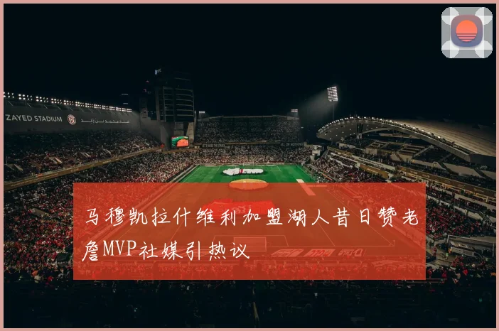 马穆凯拉什维利加盟湖人昔日赞老詹MVP社媒引热议