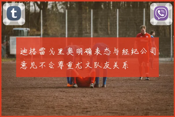 迪格雷戈里奥明确表态与经纪公司意见不合尊重尤文队友关系