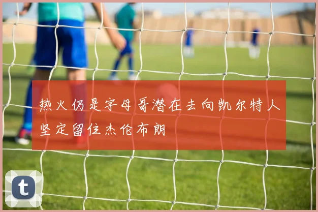 热火仍是字母哥潜在去向凯尔特人坚定留住杰伦布朗