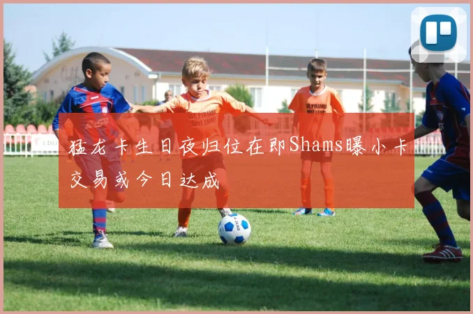 猛龙卡生日夜归位在即Shams曝小卡交易或今日达成