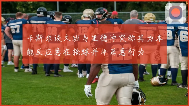 卡斯尔谈文班与里德冲突称其为本能反应意在抢球并非恶意行为