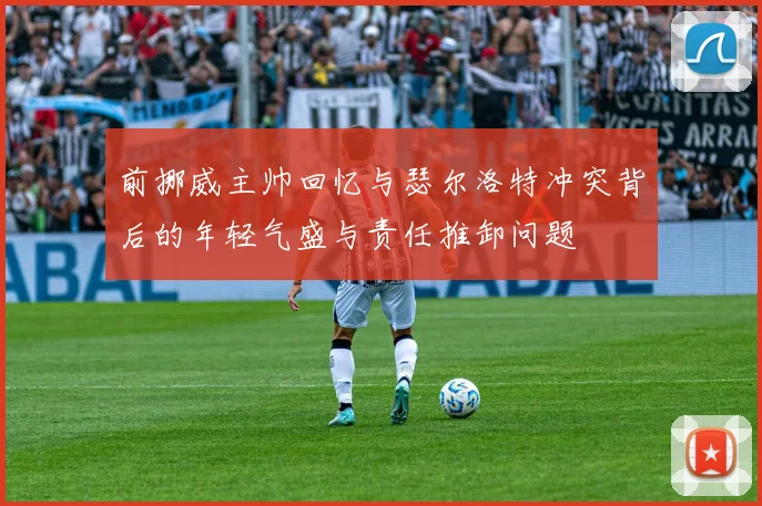 前挪威主帅回忆与瑟尔洛特冲突背后的年轻气盛与责任推卸问题