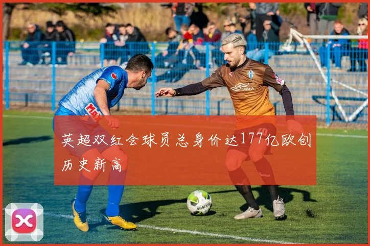 英超双红会球员总身价达177亿欧创历史新高