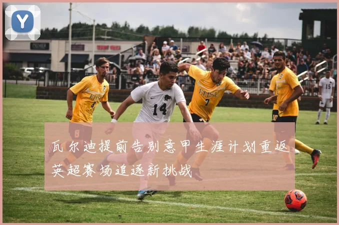 瓦尔迪提前告别意甲生涯计划重返英超赛场追逐新挑战