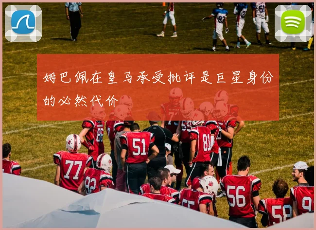 姆巴佩在皇马承受批评是巨星身份的必然代价